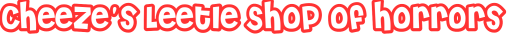 Cheeze's Leetle Shop of Horrors